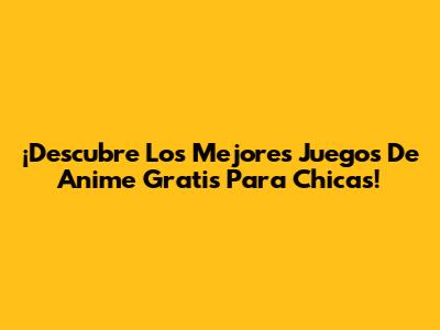 ¡Descubre Los Mejores Juegos De Anime Gratis Para Chicas!