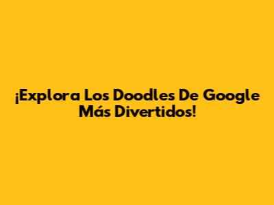 ¡Explora Los Doodles De Google Más Divertidos!