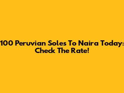 100 Peruvian Soles To Naira Today: Check The Rate!