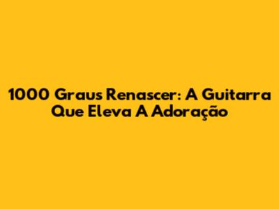 1000 Graus Renascer: A Guitarra Que Eleva A Adoração