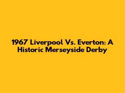 1967 Liverpool Vs. Everton: A Historic Merseyside Derby