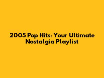 2005 Pop Hits: Your Ultimate Nostalgia Playlist