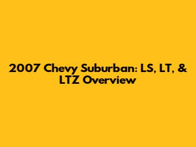2007 Chevy Suburban: LS, LT, & LTZ Overview