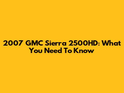 2007 GMC Sierra 2500HD: What You Need To Know