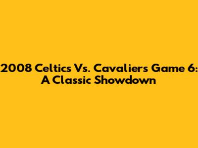 2008 Celtics Vs. Cavaliers Game 6: A Classic Showdown