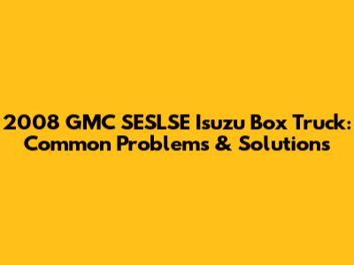 2008 GMC SESLSE Isuzu Box Truck: Common Problems & Solutions
