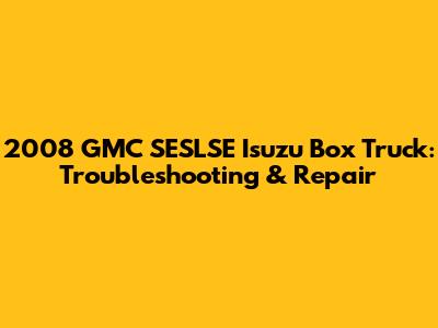 2008 GMC SESLSE Isuzu Box Truck: Troubleshooting & Repair