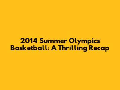 2014 Summer Olympics Basketball: A Thrilling Recap