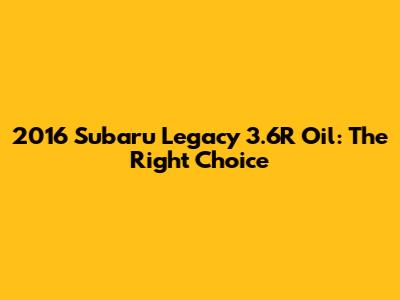 2016 Subaru Legacy 3.6R Oil: The Right Choice