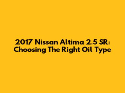 2017 Nissan Altima 2.5 SR: Choosing The Right Oil Type