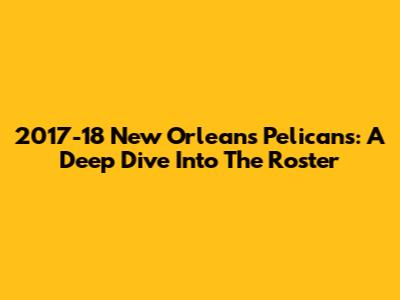 2017-18 New Orleans Pelicans: A Deep Dive Into The Roster