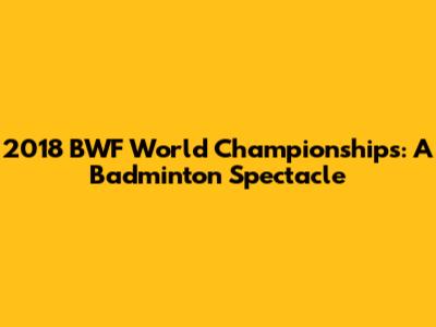 2018 BWF World Championships: A Badminton Spectacle