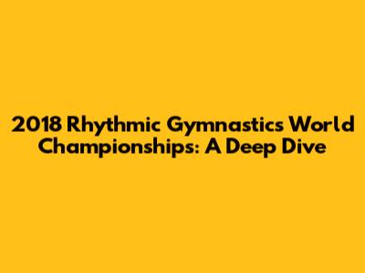 2018 Rhythmic Gymnastics World Championships: A Deep Dive
