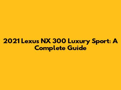 2021 Lexus NX 300 Luxury Sport: A Complete Guide