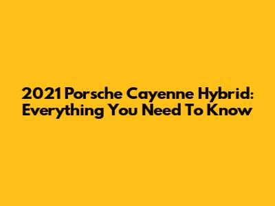 2021 Porsche Cayenne Hybrid: Everything You Need To Know