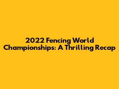 2022 Fencing World Championships: A Thrilling Recap