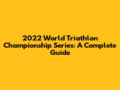 2022 World Triathlon Championship Series: A Complete Guide