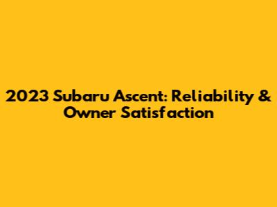 2023 Subaru Ascent: Reliability & Owner Satisfaction