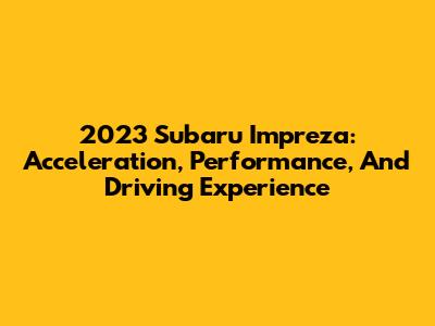 2023 Subaru Impreza: Acceleration, Performance, And Driving Experience