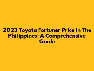 2023 Toyota Fortuner Price In The Philippines: A Comprehensive Guide