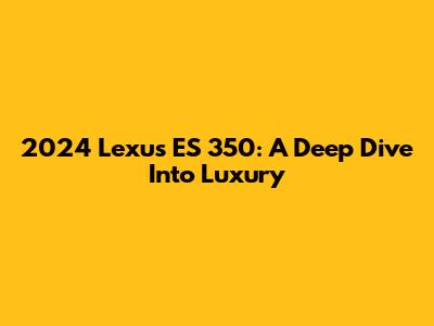 2024 Lexus ES 350: A Deep Dive Into Luxury
