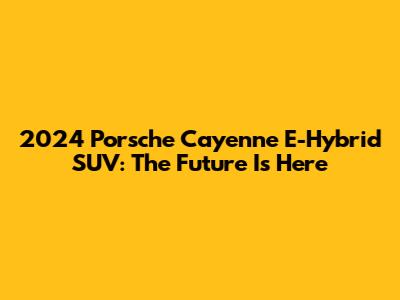 2024 Porsche Cayenne E-Hybrid SUV: The Future Is Here