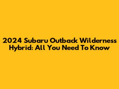 2024 Subaru Outback Wilderness Hybrid: All You Need To Know