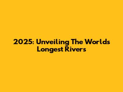 2025: Unveiling The World's Longest Rivers