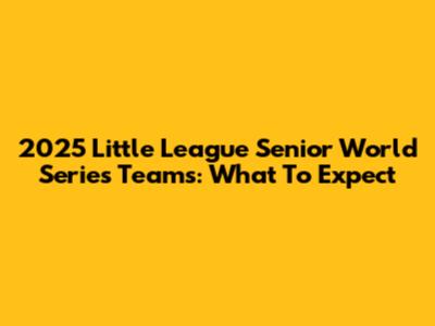 2025 Little League Senior World Series Teams: What To Expect