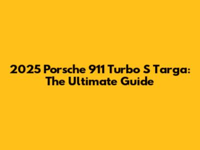 2025 Porsche 911 Turbo S Targa: The Ultimate Guide
