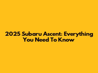 2025 Subaru Ascent: Everything You Need To Know