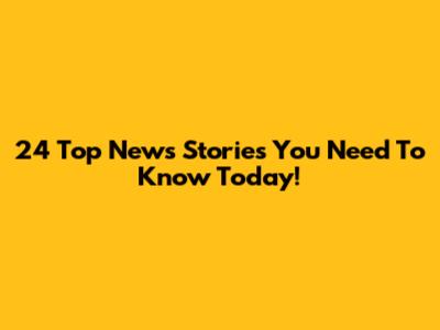 24 Top News Stories You Need To Know Today!