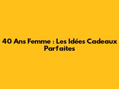 40 Ans Femme : Les Idées Cadeaux Parfaites