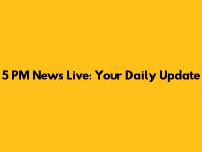 5 PM News Live: Your Daily Update