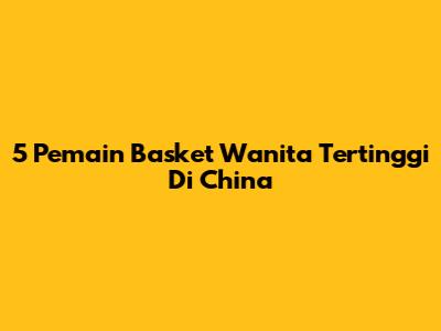 5 Pemain Basket Wanita Tertinggi Di China