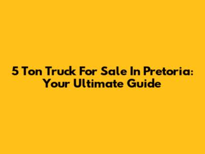 5 Ton Truck For Sale In Pretoria: Your Ultimate Guide
