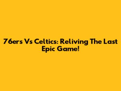 76ers Vs Celtics: Reliving The Last Epic Game!