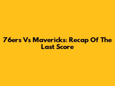 76ers Vs Mavericks: Recap Of The Last Score