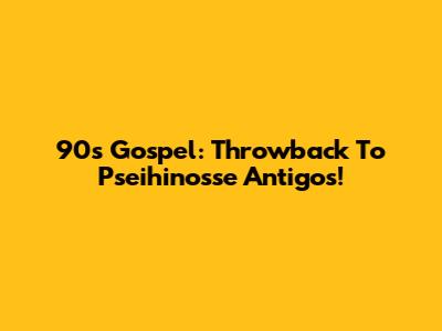 90s Gospel: Throwback To Pseihinosse Antigos!