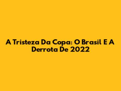 A Tristeza Da Copa: O Brasil E A Derrota De 2022