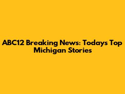 ABC12 Breaking News: Today's Top Michigan Stories