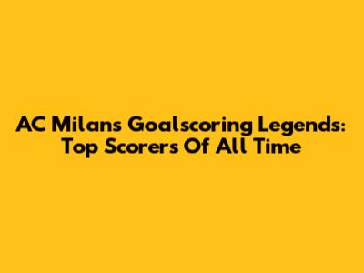AC Milan's Goalscoring Legends: Top Scorers Of All Time