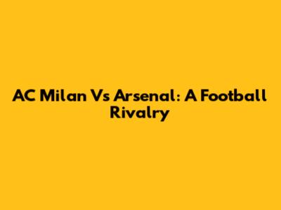AC Milan Vs Arsenal: A Football Rivalry