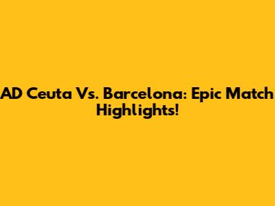 AD Ceuta Vs. Barcelona: Epic Match Highlights!
