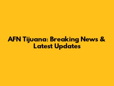 AFN Tijuana: Breaking News & Latest Updates