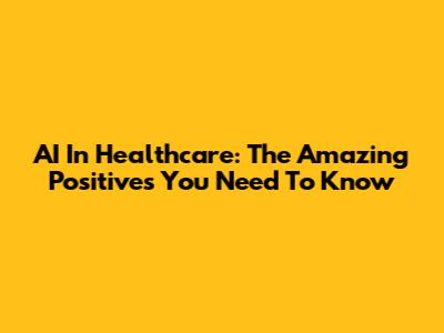 AI In Healthcare: The Amazing Positives You Need To Know