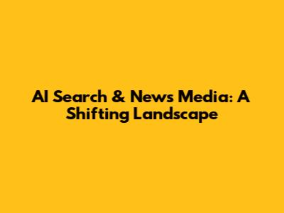 AI Search & News Media: A Shifting Landscape
