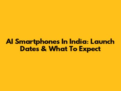 AI Smartphones In India: Launch Dates & What To Expect