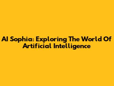 AI Sophia: Exploring The World Of Artificial Intelligence