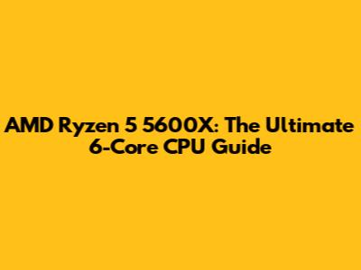 AMD Ryzen 5 5600X: The Ultimate 6-Core CPU Guide